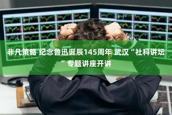 非凡策略 纪念鲁迅诞辰145周年 武汉“社科讲坛”专题讲座开讲