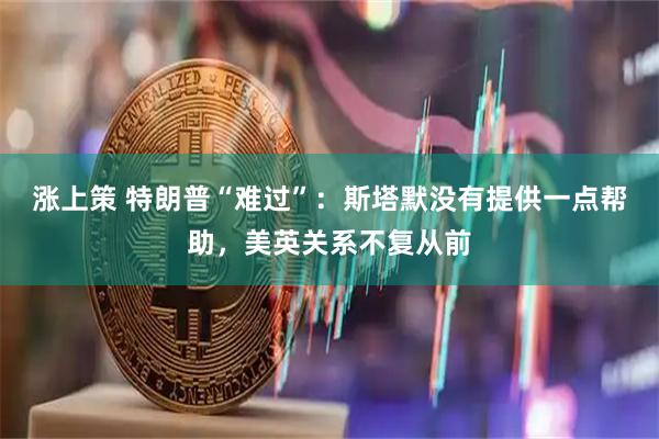 涨上策 特朗普“难过”：斯塔默没有提供一点帮助，美英关系不复从前