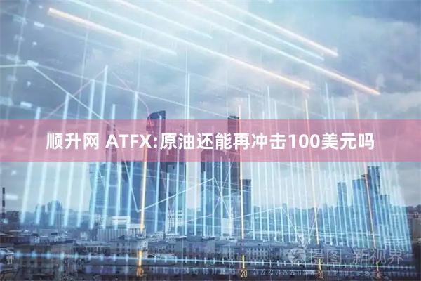 顺升网 ATFX:原油还能再冲击100美元吗