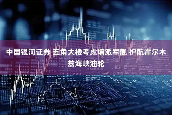 中国银河证券 五角大楼考虑增派军舰 护航霍尔木兹海峡油轮
