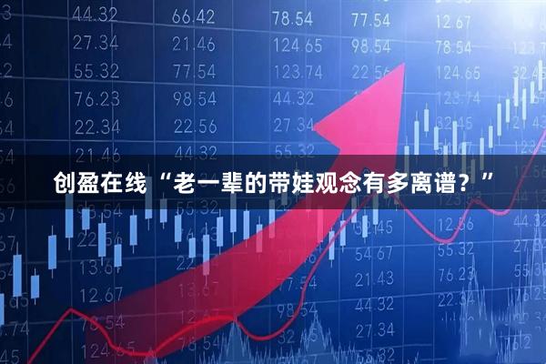 创盈在线 “老一辈的带娃观念有多离谱？”