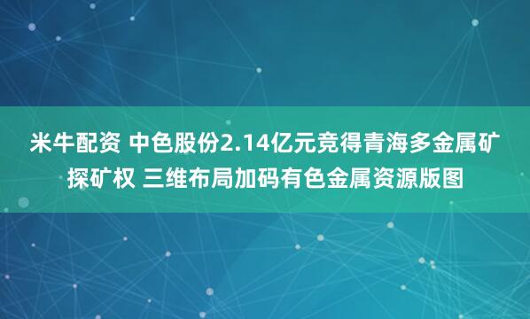 米牛配资 中色股份2.14亿元竞得青海多金属矿探矿权 三维布局加码有色金属资源版图