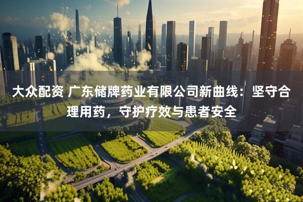 大众配资 广东储牌药业有限公司新曲线：坚守合理用药，守护疗效与患者安全