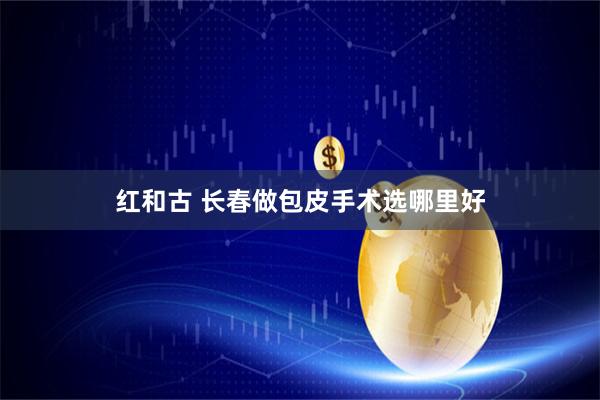 红和古 长春做包皮手术选哪里好