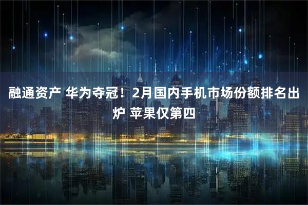 融通资产 华为夺冠！2月国内手机市场份额排名出炉 苹果仅第四