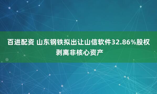 百进配资 山东钢铁拟出让山信软件32.86%股权 剥离非核心资产