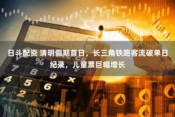 日斗配资 清明假期首日，长三角铁路客流破单日纪录，儿童票巨幅增长