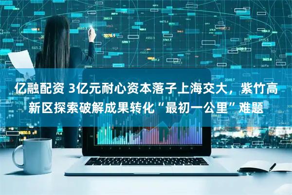 亿融配资 3亿元耐心资本落子上海交大，紫竹高新区探索破解成果转化“最初一公里”难题