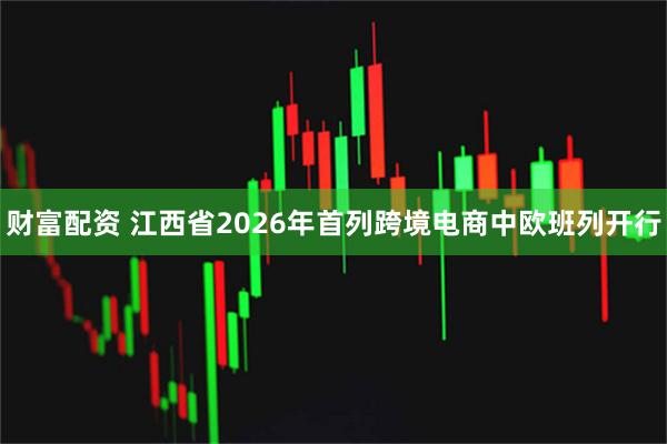 财富配资 江西省2026年首列跨境电商中欧班列开行
