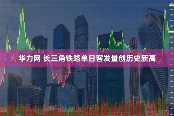 华力网 长三角铁路单日客发量创历史新高