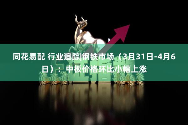 同花易配 行业追踪|钢铁市场（3月31日-4月6日）：中板价格环比小幅上涨