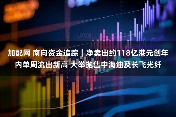 加配网 南向资金追踪｜净卖出约118亿港元创年内单周流出新高 大举抛售中海油及长飞光纤
