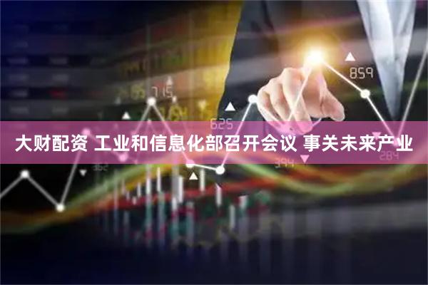 大财配资 工业和信息化部召开会议 事关未来产业