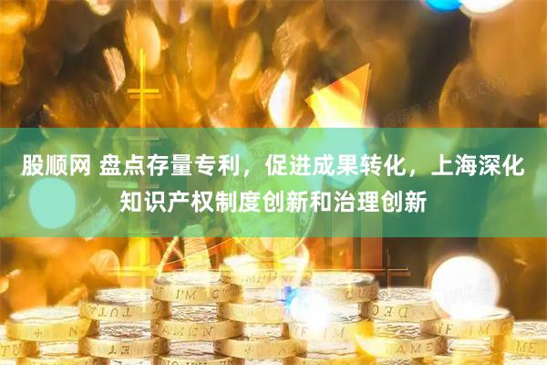 股顺网 盘点存量专利，促进成果转化，上海深化知识产权制度创新和治理创新