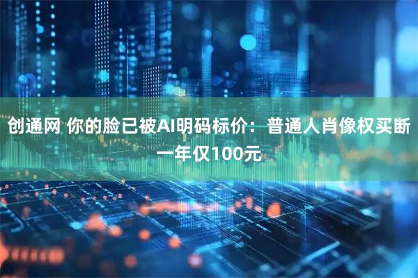 创通网 你的脸已被AI明码标价：普通人肖像权买断一年仅100元