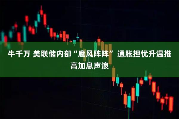 牛千万 美联储内部“鹰风阵阵” 通胀担忧升温推高加息声浪