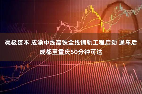 豪极资本 成渝中线高铁全线铺轨工程启动 通车后成都至重庆50分钟可达