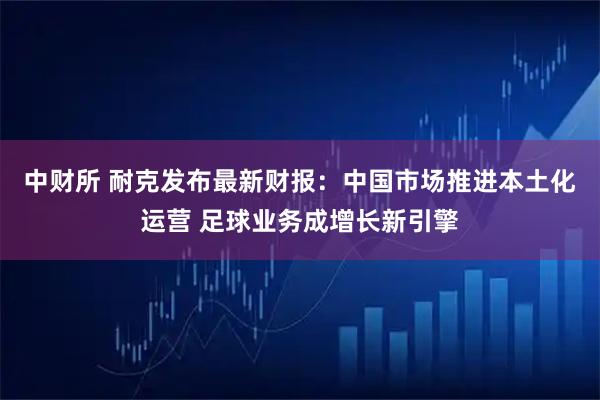中财所 耐克发布最新财报：中国市场推进本土化运营 足球业务成增长新引擎