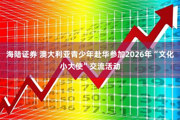 海陆证券 澳大利亚青少年赴华参加2026年“文化小大使”交流活动