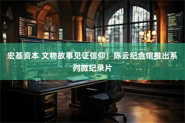 宏基资本 文物故事见证信仰！陈云纪念馆推出系列微纪录片
