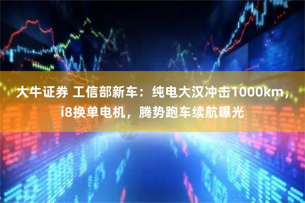 大牛证券 工信部新车：纯电大汉冲击1000km，i8换单电机，腾势跑车续航曝光