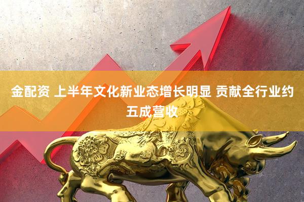 金配资 上半年文化新业态增长明显 贡献全行业约五成营收