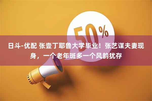 日斗-优配 张壹丁耶鲁大学毕业！张艺谋夫妻现身，一个老年斑多一个风韵犹存