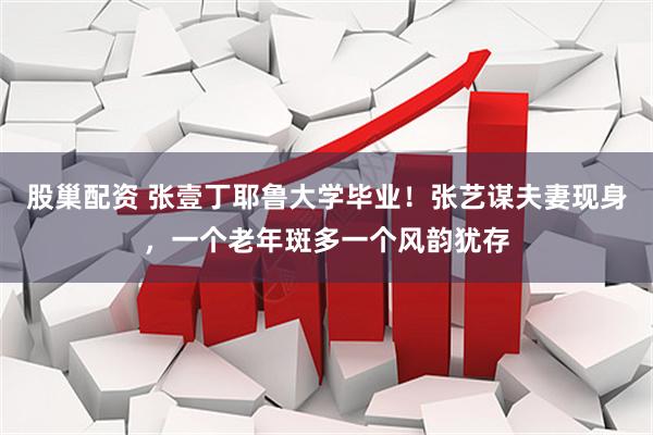 股巢配资 张壹丁耶鲁大学毕业!张艺谋夫妻现身,一个老年斑多一个风韵犹存