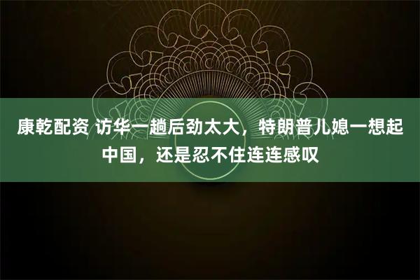康乾配资 访华一趟后劲太大，特朗普儿媳一想起中国，还是忍不住连连感叹