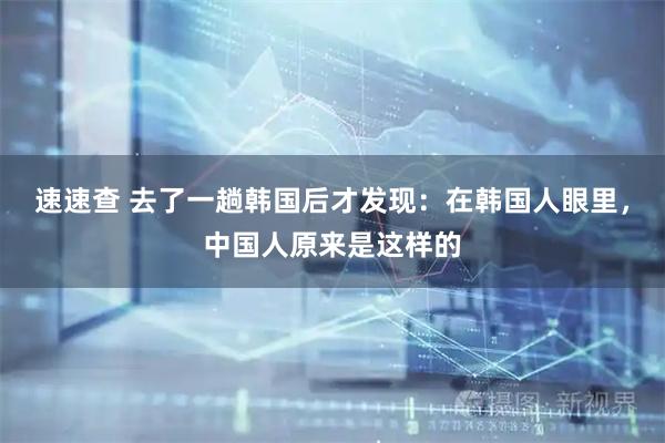 速速查 去了一趟韩国后才发现：在韩国人眼里，中国人原来是这样的