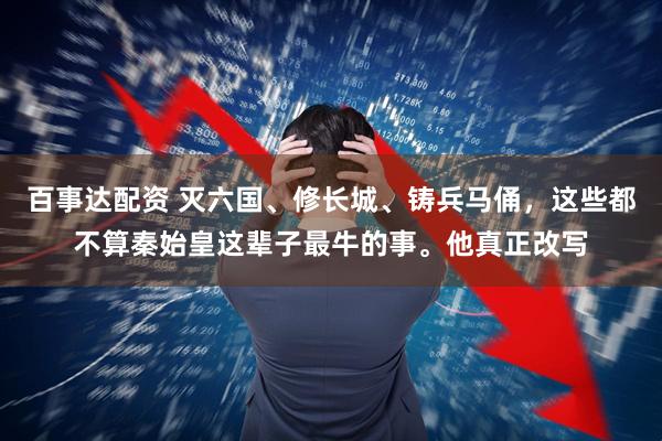 百事达配资 灭六国、修长城、铸兵马俑，这些都不算秦始皇这辈子最牛的事。他真正改写