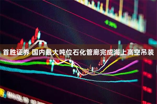 首胜证券 国内最大吨位石化管廊完成海上高空吊装