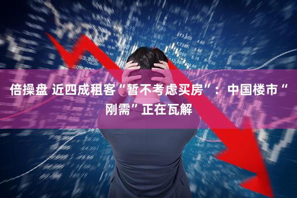 倍操盘 近四成租客“暂不考虑买房”：中国楼市“刚需”正在瓦解