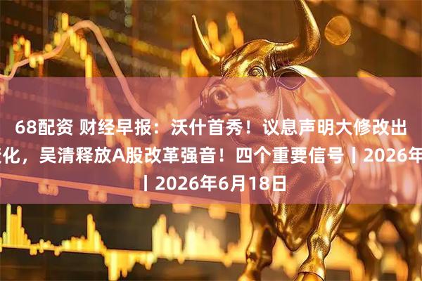 68配资 财经早报：沃什首秀！议息声明大修改出现三个变化，吴清释放A股改革强音！四个重要信号丨2026年6月18日