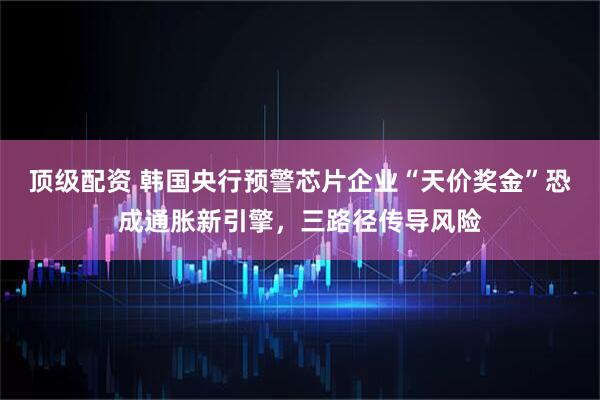 顶级配资 韩国央行预警芯片企业“天价奖金”恐成通胀新引擎，三路径传导风险