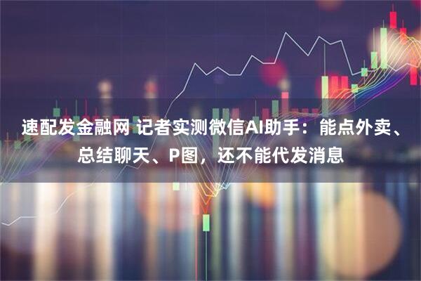 速配发金融网 记者实测微信AI助手：能点外卖、总结聊天、P图，还不能代发消息