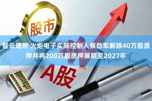 智云理财 火炬电子实际控制人蔡劲军解除40万股质押并将200万股质押展期至2027年