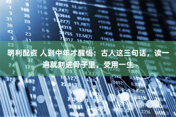明利配资 人到中年才醒悟：古人这三句话，读一遍就刻进骨子里，受用一生