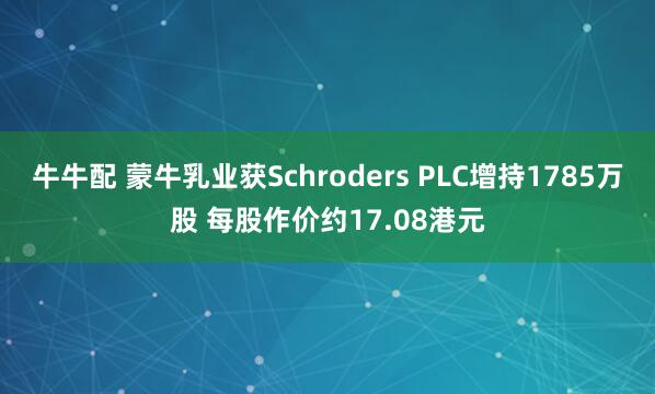 牛牛配 蒙牛乳业获Schroders PLC增持1785万股 每股作价约17.08港元