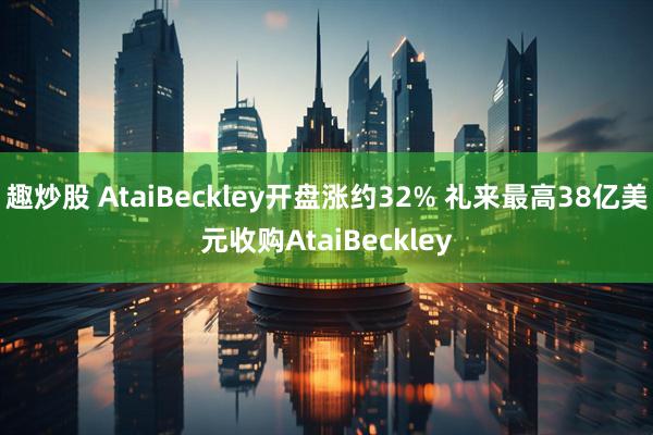 趣炒股 AtaiBeckley开盘涨约32% 礼来最高38亿美元收购AtaiBeckley