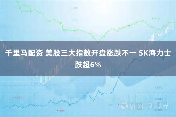 千里马配资 美股三大指数开盘涨跌不一 SK海力士跌超6%