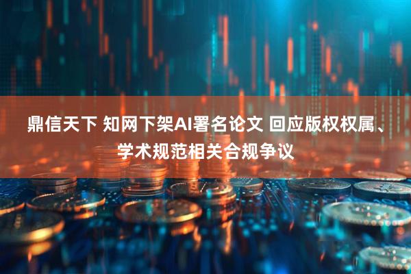 鼎信天下 知网下架AI署名论文 回应版权权属、学术规范相关合规争议