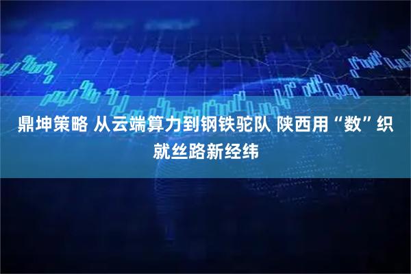 鼎坤策略 从云端算力到钢铁驼队 陕西用“数”织就丝路新经纬
