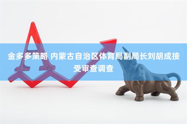 金多多策略 内蒙古自治区体育局副局长刘胡成接受审查调查