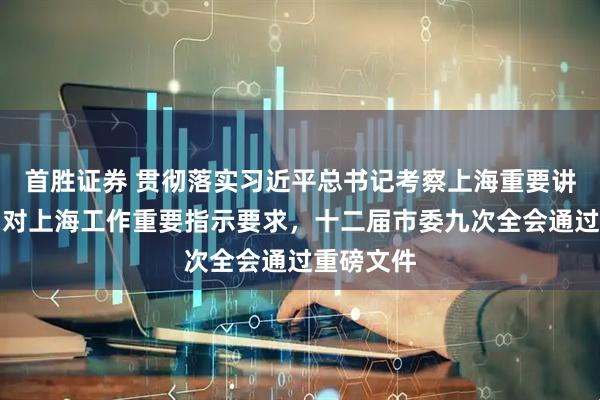 首胜证券 贯彻落实习近平总书记考察上海重要讲话精神和对上海工作重要指示要求，十二届市委九次全会通过重磅文件