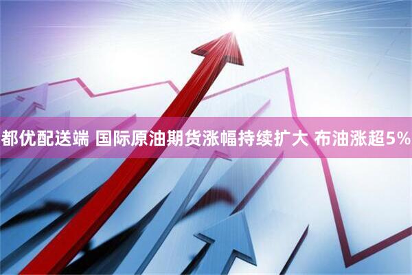 都优配送端 国际原油期货涨幅持续扩大 布油涨超5%