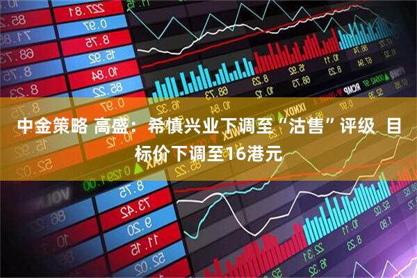 中金策略 高盛：希慎兴业下调至“沽售”评级  目标价下调至16港元