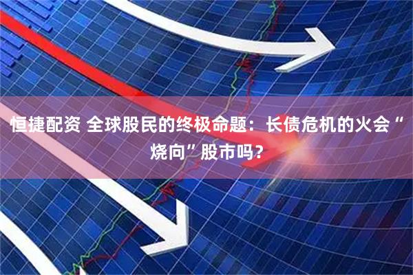 恒捷配资 全球股民的终极命题：长债危机的火会“烧向”股市吗？