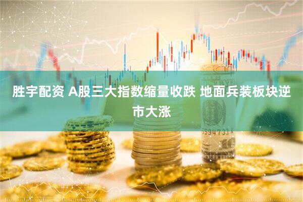 胜宇配资 A股三大指数缩量收跌 地面兵装板块逆市大涨