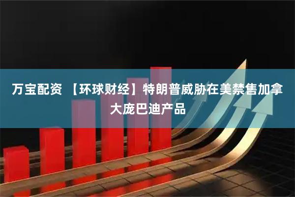 万宝配资 【环球财经】特朗普威胁在美禁售加拿大庞巴迪产品